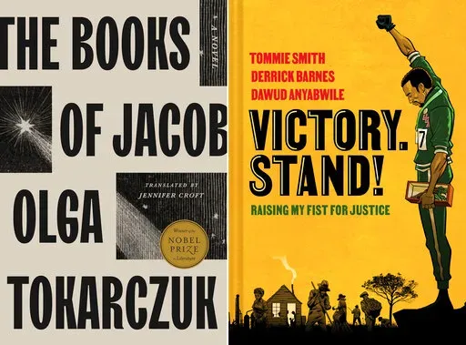 This combination of images shows "The Books of Jacob" by Olga Tokarczuk, translated by Jennifer Croft, left, and “Victory. Stand!: Raising My Fist for Justice,” a collaboration among Tommie Smith, Derrick Barnes and Dawud Anyabwile. (Riverhead/Norton Young Readers via AP)